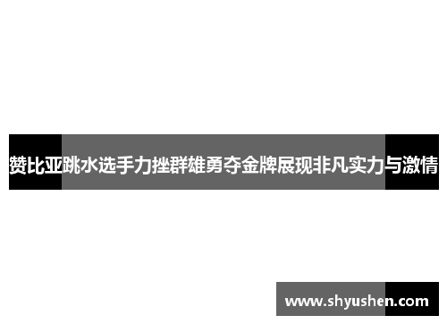 赞比亚跳水选手力挫群雄勇夺金牌展现非凡实力与激情